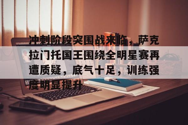 开元体育官网-关于冲刺阶段突围战来临，萨克拉门托国王围绕全明星赛再遭质疑，底气十足，训练强度明显提升的信息